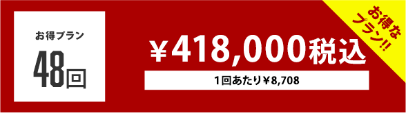 お得プラン 48回 ￥418,000税込 １回あたり￥8,700でお得！ １回あたり￥8,708でお得！